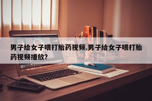 流产药联系方式男子给女子喂打胎药视频.男子给女子喂打胎药视频播放？