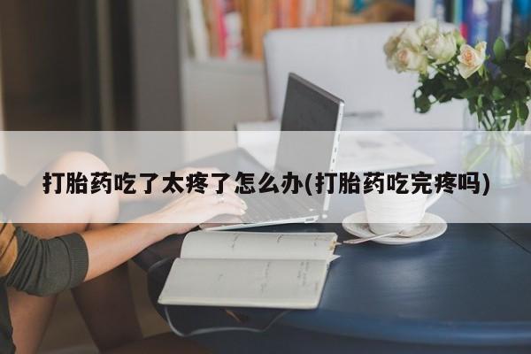 流产药联系方式打胎药吃了太疼了怎么办(打胎药吃完疼吗)