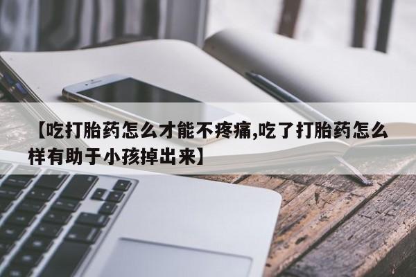 流产药联系方式【吃打胎药怎么才能不疼痛,吃了打胎药怎么样有助于小孩掉出来】