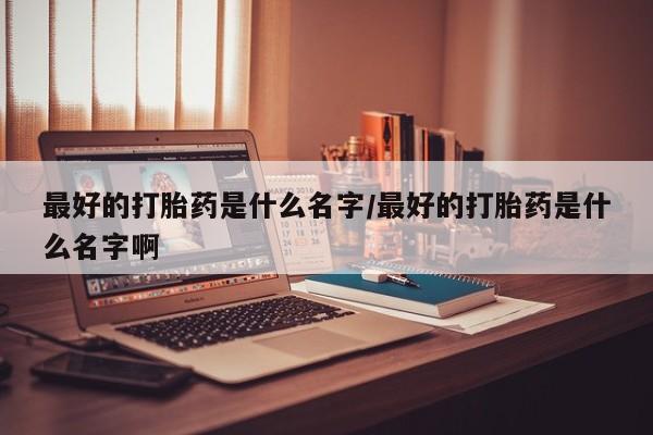 流产药联系方式最好的打胎药是什么名字/最好的打胎药是什么名字啊