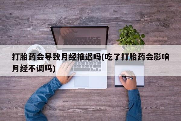 流产药联系方式打胎药会导致月经推迟吗(吃了打胎药会影响月经不调吗)