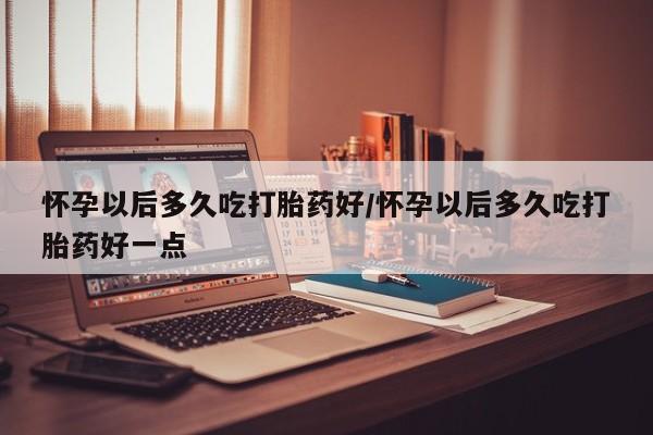 流产药联系方式怀孕以后多久吃打胎药好/怀孕以后多久吃打胎药好一点