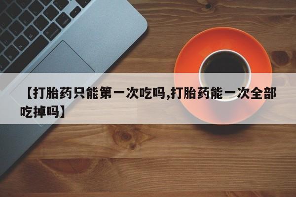 流产药联系方式【打胎药只能第一次吃吗,打胎药能一次全部吃掉吗】