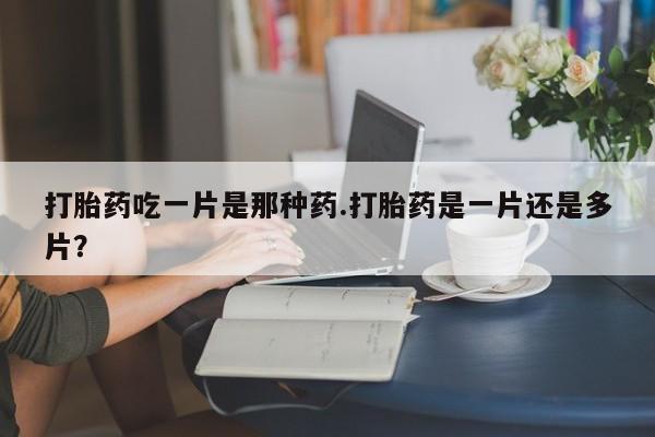 流产药联系方式打胎药吃一片是那种药.打胎药是一片还是多片？