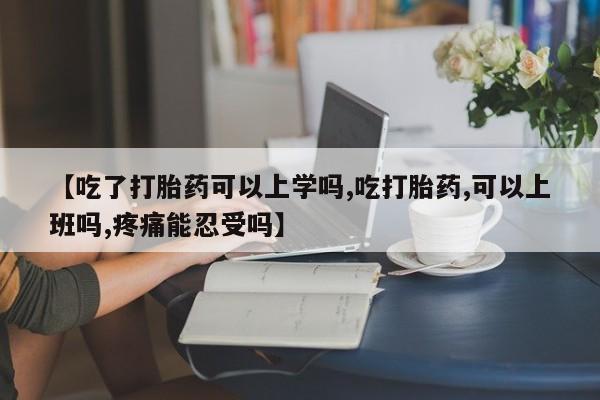 流产药联系方式【吃了打胎药可以上学吗,吃打胎药,可以上班吗,疼痛能忍受吗】