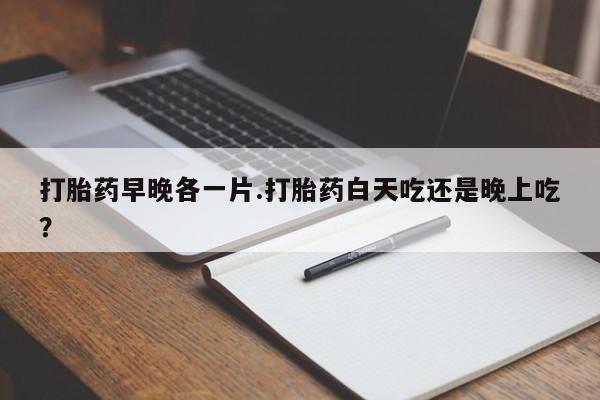流产药联系方式打胎药早晚各一片.打胎药白天吃还是晚上吃？