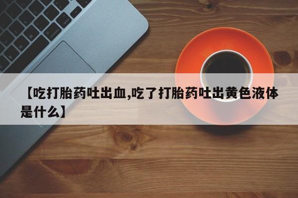 流产药联系方式【吃打胎药吐出血,吃了打胎药吐出黄色液体是什么】