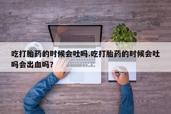 流产药联系方式吃打胎药的时候会吐吗.吃打胎药的时候会吐吗会出血吗？