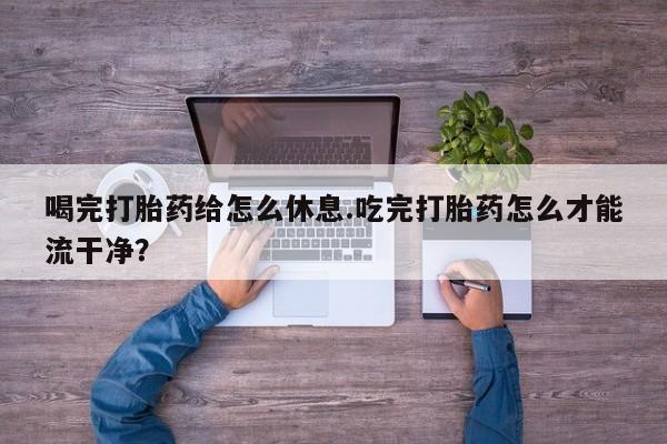 流产药联系方式喝完打胎药给怎么休息.吃完打胎药怎么才能流干净？
