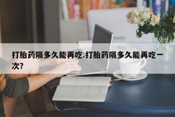 流产药联系方式打胎药隔多久能再吃.打胎药隔多久能再吃一次？