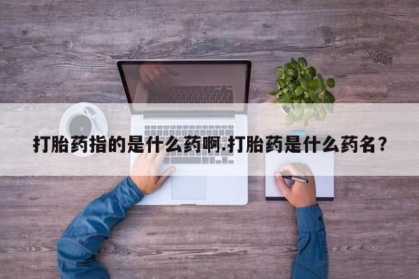 流产药联系方式打胎药指的是什么药啊.打胎药是什么药名？
