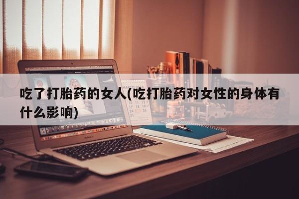 流产药联系方式吃了打胎药的女人(吃打胎药对女性的身体有什么影响)