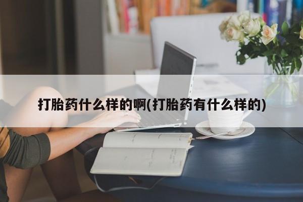 流产药联系方式打胎药什么样的啊(打胎药有什么样的)