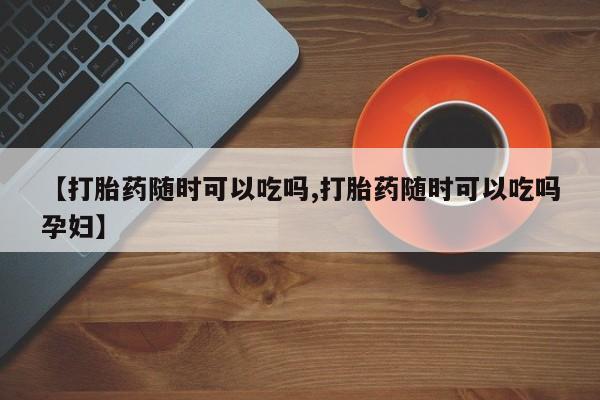流产药联系方式【打胎药随时可以吃吗,打胎药随时可以吃吗孕妇】