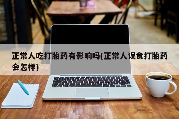 流产药联系方式正常人吃打胎药有影响吗(正常人误食打胎药会怎样)