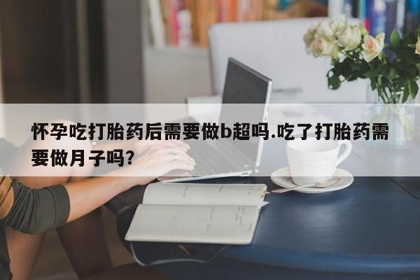 流产药联系方式怀孕吃打胎药后需要做b超吗.吃了打胎药需要做月子吗？