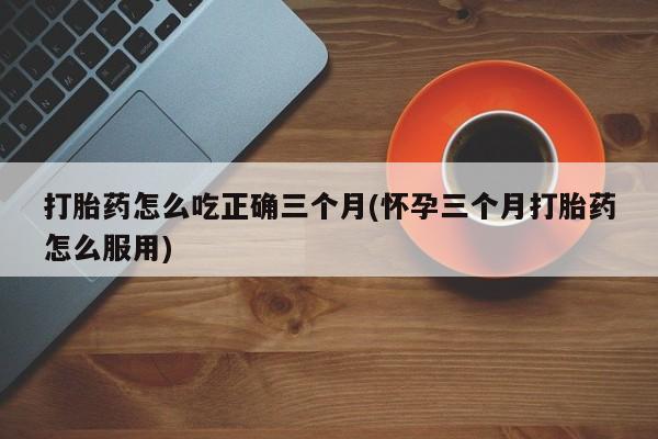 流产药联系方式打胎药怎么吃正确三个月(怀孕三个月打胎药怎么服用)