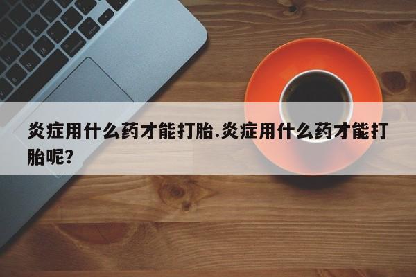 流产药联系方式炎症用什么药才能打胎.炎症用什么药才能打胎呢？