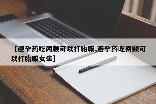 流产药联系方式【避孕药吃两颗可以打胎嘛,避孕药吃两颗可以打胎嘛女生】