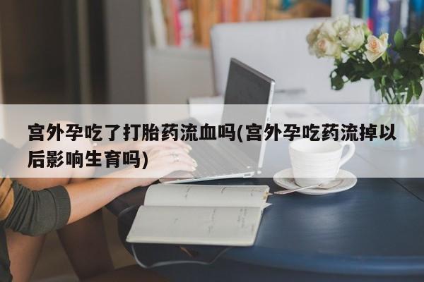 流产药联系方式宫外孕吃了打胎药流血吗(宫外孕吃药流掉以后影响生育吗)