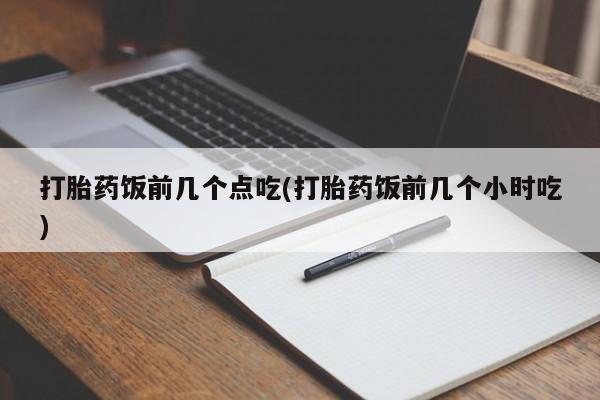 流产药联系方式打胎药饭前几个点吃(打胎药饭前几个小时吃)