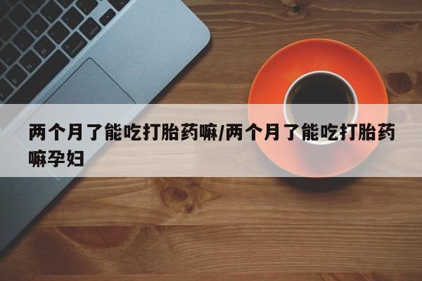 流产药联系方式两个月了能吃打胎药嘛/两个月了能吃打胎药嘛孕妇
