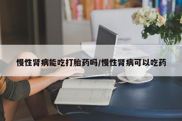 流产药联系方式慢性肾病能吃打胎药吗/慢性肾病可以吃药
