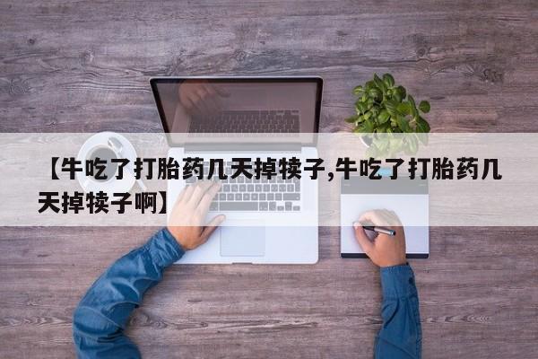 流产药联系方式【牛吃了打胎药几天掉犊子,牛吃了打胎药几天掉犊子啊】