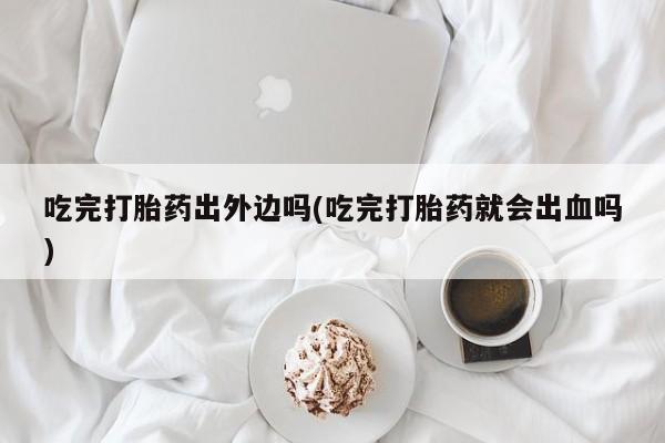 流产药联系方式吃完打胎药出外边吗(吃完打胎药就会出血吗)