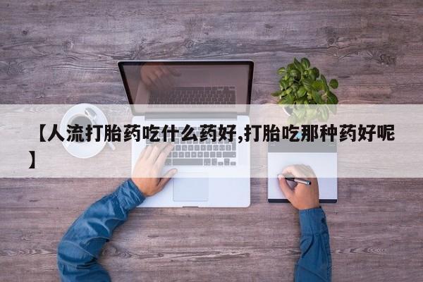 流产药联系方式【人流打胎药吃什么药好,打胎吃那种药好呢】