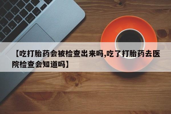 流产药联系方式【吃打胎药会被检查出来吗,吃了打胎药去医院检查会知道吗】