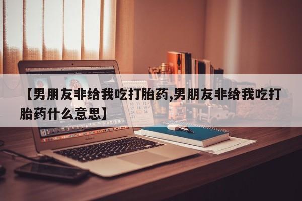 流产药联系方式【男朋友非给我吃打胎药,男朋友非给我吃打胎药什么意思】