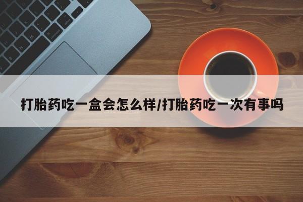 流产药联系方式打胎药吃一盒会怎么样/打胎药吃一次有事吗