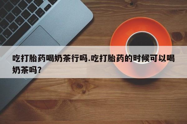 流产药联系方式吃打胎药喝奶茶行吗.吃打胎药的时候可以喝奶茶吗？