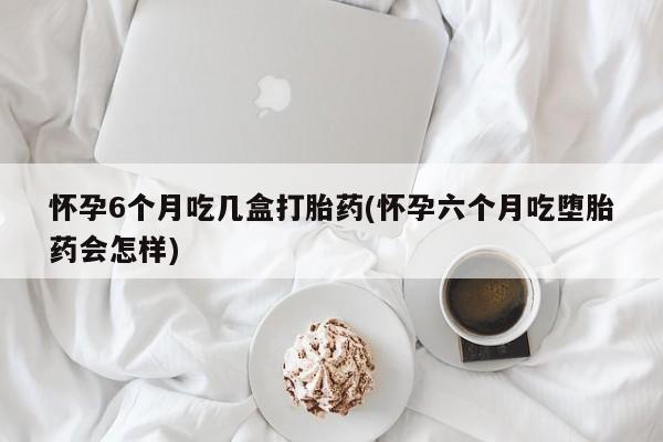 流产药联系方式怀孕6个月吃几盒打胎药(怀孕六个月吃堕胎药会怎样)