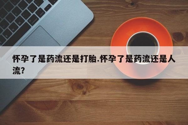 流产药联系方式怀孕了是药流还是打胎.怀孕了是药流还是人流？