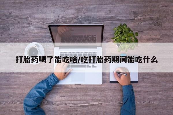 流产药联系方式打胎药喝了能吃啥/吃打胎药期间能吃什么