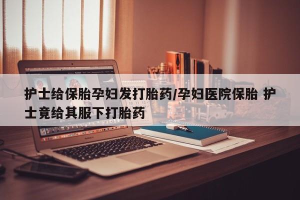 流产药联系方式护士给保胎孕妇发打胎药/孕妇医院保胎 护士竟给其服下打胎药