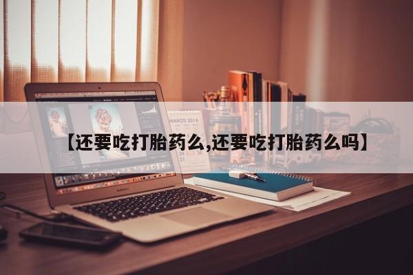 流产药联系方式【还要吃打胎药么,还要吃打胎药么吗】