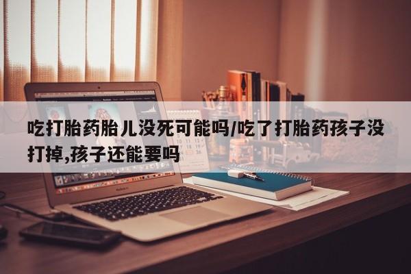 流产药联系方式吃打胎药胎儿没死可能吗/吃了打胎药孩子没打掉,孩子还能要吗