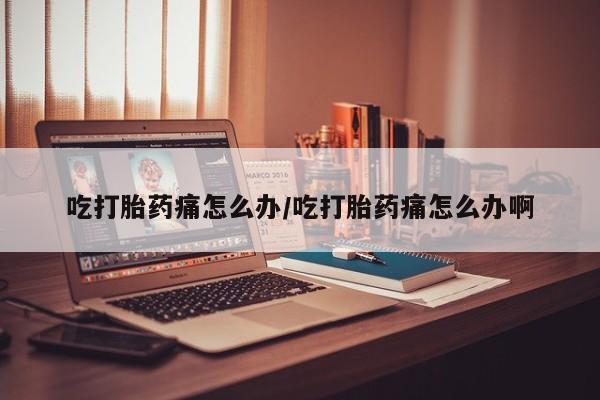 流产药联系方式吃打胎药痛怎么办/吃打胎药痛怎么办啊