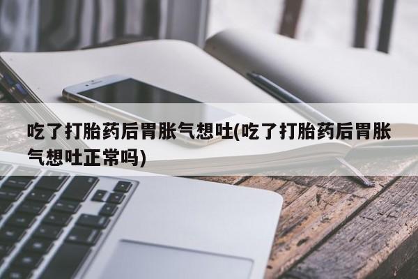 流产药联系方式吃了打胎药后胃胀气想吐(吃了打胎药后胃胀气想吐正常吗)