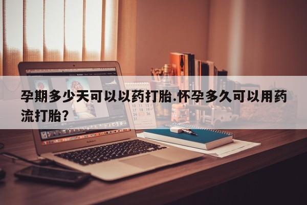 流产药联系方式孕期多少天可以以药打胎.怀孕多久可以用药流打胎？