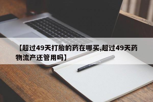 流产药联系方式【超过49天打胎的药在哪买,超过49天药物流产还管用吗】