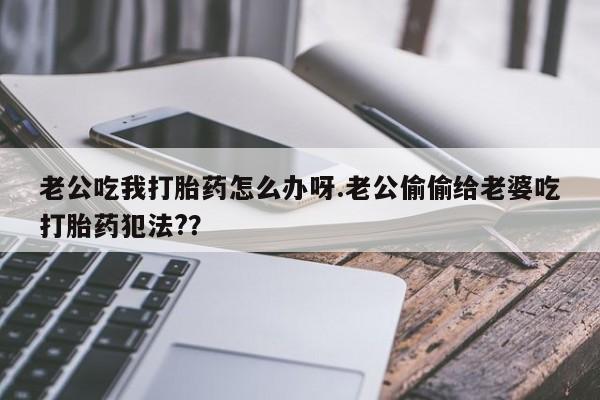 流产药联系方式老公吃我打胎药怎么办呀.老公偷偷给老婆吃打胎药犯法?？