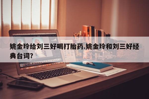 流产药联系方式姚金玲给刘三好喝打胎药.姚金玲和刘三好经典台词？