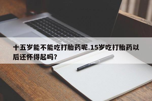流产药联系方式十五岁能不能吃打胎药呢.15岁吃打胎药以后还怀得起吗？
