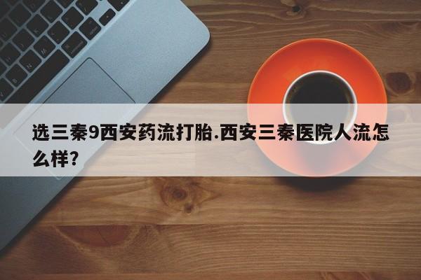 流产药联系方式选三秦9西安药流打胎.西安三秦医院人流怎么样？