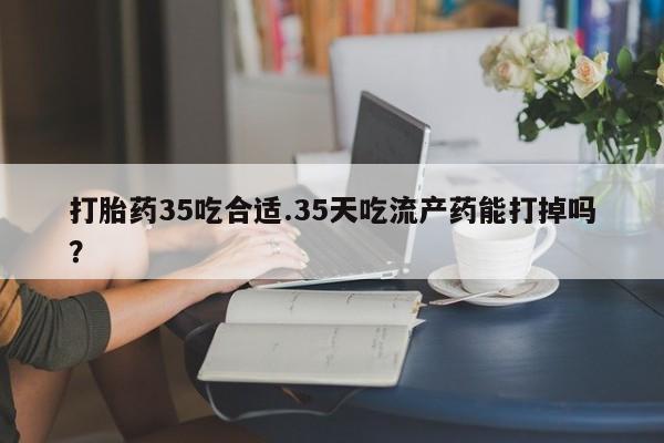 流产药联系方式打胎药35吃合适.35天吃流产药能打掉吗？