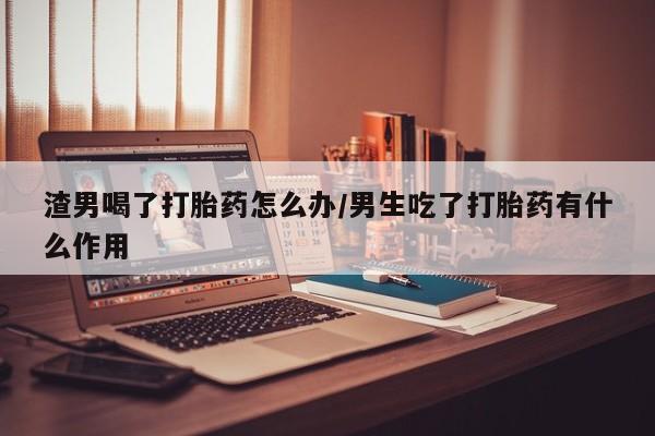 流产药联系方式渣男喝了打胎药怎么办/男生吃了打胎药有什么作用